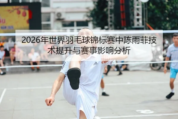 2026年世界羽毛球锦标赛中陈雨菲技术提升与赛事影响分析