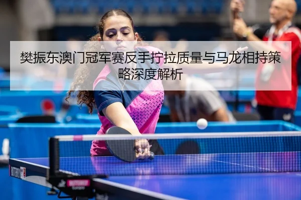 樊振东澳门冠军赛反手拧拉质量与马龙相持策略深度解析