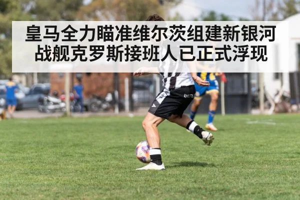 皇马全力瞄准维尔茨组建新银河战舰克罗斯接班人已正式浮现