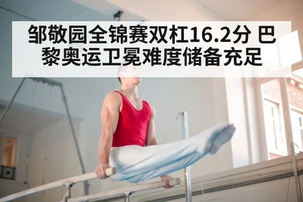 邹敬园全锦赛双杠16.2分 巴黎奥运卫冕难度储备充足